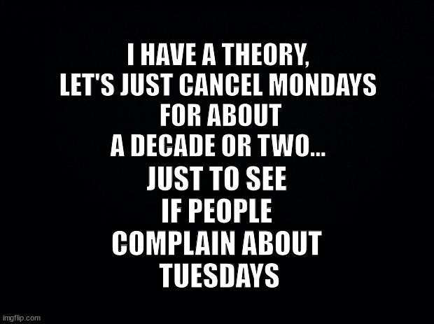 Cancel Mondays!! | I HAVE A THEORY,
LET'S JUST CANCEL MONDAYS
 FOR ABOUT A DECADE OR TWO... JUST TO SEE
IF PEOPLE
COMPLAIN ABOUT
 TUESDAYS | image tagged in black background,fun,mondays,theory | made w/ Imgflip meme maker