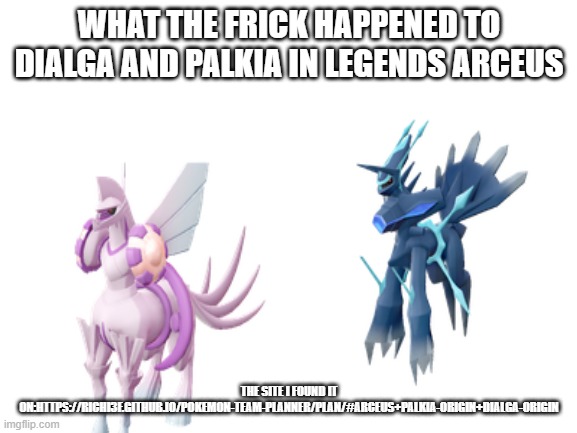 WTF POKEMON | WHAT THE FRICK HAPPENED TO DIALGA AND PALKIA IN LEGENDS ARCEUS; THE SITE I FOUND IT ON:HTTPS://RICHI3F.GITHUB.IO/POKEMON-TEAM-PLANNER/PLAN/#ARCEUS+PALKIA-ORIGIN+DIALGA-ORIGIN | image tagged in blank white template | made w/ Imgflip meme maker