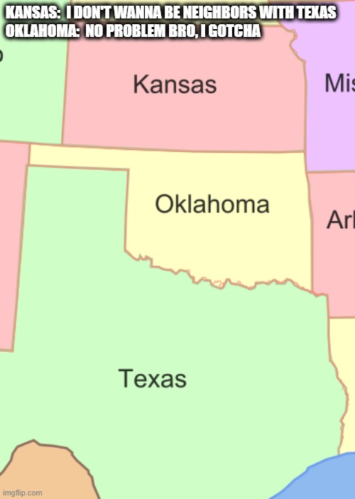 Kansas, Oklahoma |  KANSAS:  I DON'T WANNA BE NEIGHBORS WITH TEXAS
OKLAHOMA:  NO PROBLEM BRO, I GOTCHA | image tagged in texas,kansas,neighbors,geography | made w/ Imgflip meme maker
