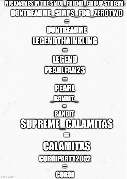 sorry couldn't remember all of them | NICKNAMES IN THE SMOL_FRIEND_GROUP STREAM:; DONTREADME_SIMPS_FOR_ZEROTWO
=
DONTREADME; LEGENDTHAINKLING
=
LEGEND; PEARLFAN23
=
PEARL; _BANDIT._
=
BANDIT; SUPREME_CALAMITAS
=
CALAMITAS; CORGIPARTY2052
=
CORGI | made w/ Imgflip meme maker