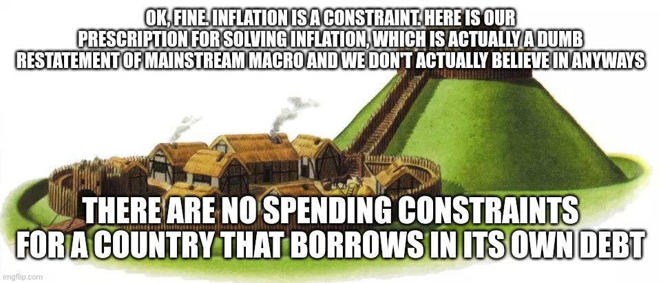 motte and bailey | OK, FINE. INFLATION IS A CONSTRAINT. HERE IS OUR PRESCRIPTION FOR SOLVING INFLATION, WHICH IS ACTUALLY A DUMB RESTATEMENT OF MAINSTREAM MACRO AND WE DON'T ACTUALLY BELIEVE IN ANYWAYS; THERE ARE NO SPENDING CONSTRAINTS FOR A COUNTRY THAT BORROWS IN ITS OWN DEBT | image tagged in motte and bailey | made w/ Imgflip meme maker