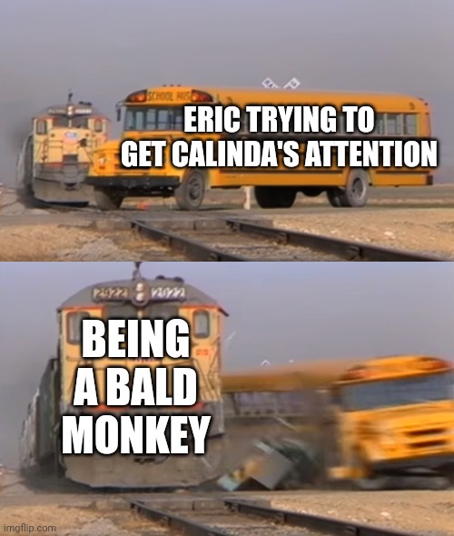 A train hitting a school bus | ERIC TRYING TO GET CALINDA'S ATTENTION; BEING A BALD MONKEY | image tagged in a train hitting a school bus | made w/ Imgflip meme maker