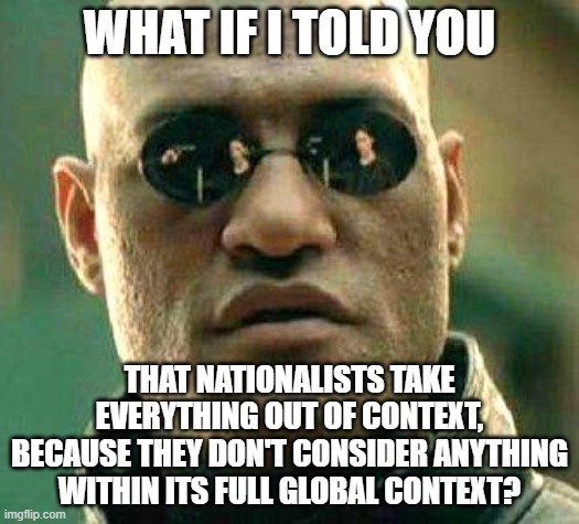 Nothing Can Be Fully Understood Considered Outside Of Its Full Context | WHAT IF I TOLD YOU; THAT NATIONALISTS TAKE EVERYTHING OUT OF CONTEXT,
BECAUSE THEY DON'T CONSIDER ANYTHING WITHIN ITS FULL GLOBAL CONTEXT? | image tagged in what if i told you,white nationalism,neo-nazis,globalism,depends on the context,planet earth from space | made w/ Imgflip meme maker