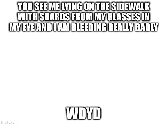 Blank White Template | YOU SEE ME LYING ON THE SIDEWALK WITH SHARDS FROM MY GLASSES IN MY EYE AND I AM BLEEDING REALLY BADLY; WDYD | image tagged in blank white template | made w/ Imgflip meme maker