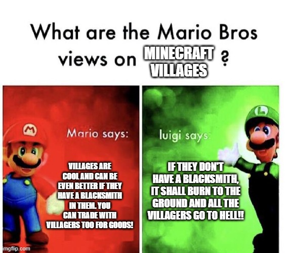 Minecraft villages! | MINECRAFT VILLAGES; VILLAGES ARE COOL AND CAN BE EVEN BETTER IF THEY HAVE A BLACKSMITH IN THEM. YOU CAN TRADE WITH VILLAGERS TOO FOR GOODS! IF THEY DON'T HAVE A BLACKSMITH, IT SHALL BURN TO THE GROUND AND ALL THE VILLAGERS GO TO HELL!! | image tagged in mario bros views | made w/ Imgflip meme maker