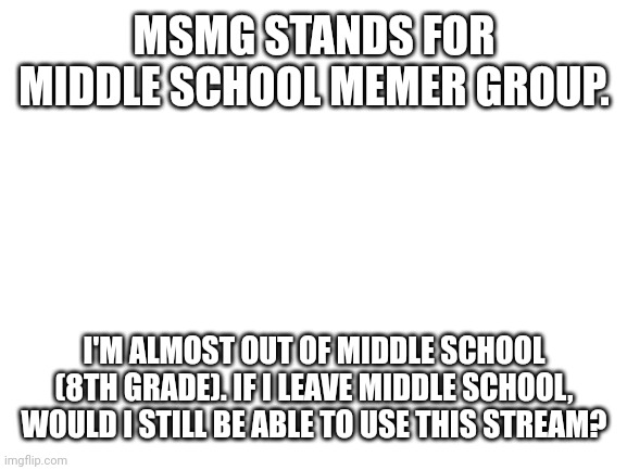 Blank White Template | MSMG STANDS FOR MIDDLE SCHOOL MEMER GROUP. I'M ALMOST OUT OF MIDDLE SCHOOL (8TH GRADE). IF I LEAVE MIDDLE SCHOOL, WOULD I STILL BE ABLE TO USE THIS STREAM? | image tagged in blank white template | made w/ Imgflip meme maker