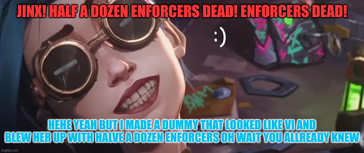hehe yeah... | JINX! HALF A DOZEN ENFORCERS DEAD! ENFORCERS DEAD! HEHE YEAH BUT I MADE A DUMMY THAT LOOKED LIKE VI AND BLEW HER UP WITH HALVE A DOZEN ENFORCERS OH WAIT YOU ALLREADY KNEW | image tagged in arcane | made w/ Imgflip meme maker