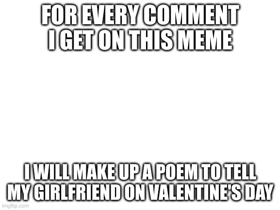 Blank White Template | FOR EVERY COMMENT I GET ON THIS MEME; I WILL MAKE UP A POEM TO TELL MY GIRLFRIEND ON VALENTINE'S DAY | image tagged in blank white template | made w/ Imgflip meme maker