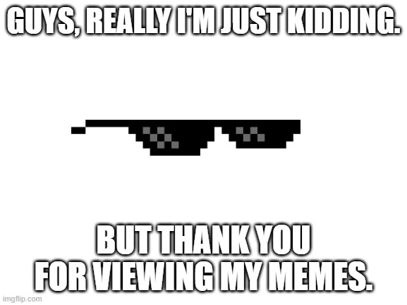 Blank White Template | GUYS, REALLY I'M JUST KIDDING. BUT THANK YOU FOR VIEWING MY MEMES. | image tagged in blank white template | made w/ Imgflip meme maker