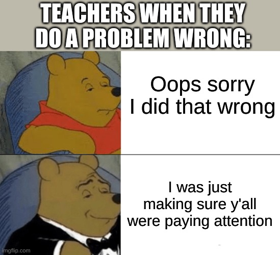 They can't just admit they were wrong smh | TEACHERS WHEN THEY DO A PROBLEM WRONG:; Oops sorry I did that wrong; I was just making sure y'all were paying attention | image tagged in memes,tuxedo winnie the pooh,teachers | made w/ Imgflip meme maker