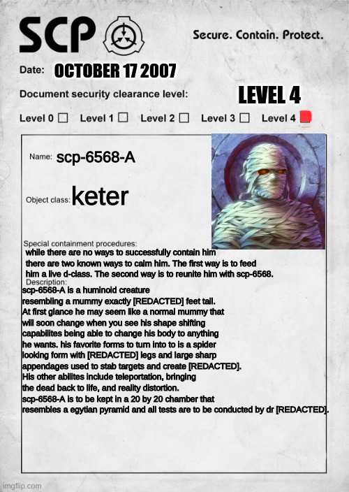 SCP document | OCTOBER 17 2007; LEVEL 4; scp-6568-A; keter; while there are no ways to successfully contain him there are two known ways to calm him. The first way is to feed him a live d-class. The second way is to reunite him with scp-6568. scp-6568-A is a huminoid creature resembling a mummy exactly [REDACTED] feet tall. At first glance he may seem like a normal mummy that will soon change when you see his shape shifting capabilites being able to change his body to anything he wants. his favorite forms to turn into to is a spider looking form with [REDACTED] legs and large sharp appendages used to stab targets and create [REDACTED]. His other abilites include teleportation, bringing the dead back to life, and reality distortion. scp-6568-A is to be kept in a 20 by 20 chamber that resembles a egytian pyramid and all tests are to be conducted by dr [REDACTED]. | image tagged in scp document | made w/ Imgflip meme maker