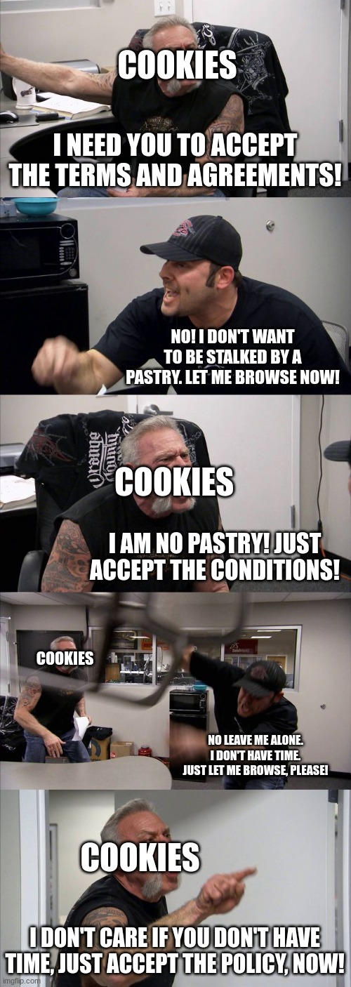 When a Website Contains Cookies | COOKIES; I NEED YOU TO ACCEPT THE TERMS AND AGREEMENTS! NO! I DON'T WANT TO BE STALKED BY A PASTRY. LET ME BROWSE NOW! COOKIES; I AM NO PASTRY! JUST ACCEPT THE CONDITIONS! COOKIES; NO LEAVE ME ALONE. I DON'T HAVE TIME. JUST LET ME BROWSE, PLEASE! COOKIES; I DON'T CARE IF YOU DON'T HAVE TIME, JUST ACCEPT THE POLICY, NOW! | image tagged in memes,american chopper argument | made w/ Imgflip meme maker