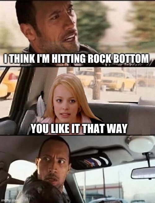 I THINK I'M HITTING ROCK BOTTOM; YOU LIKE IT THAT WAY | image tagged in the rock driving,its not going to happen,why are you like this,bottom,what if i told you,wait what | made w/ Imgflip meme maker