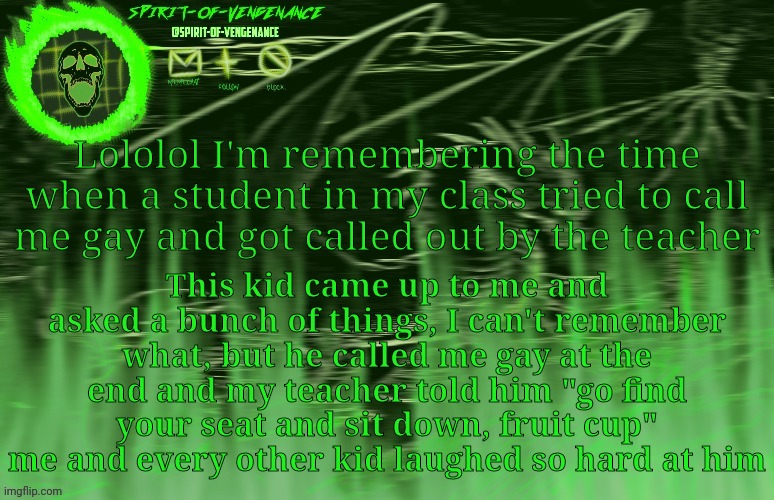 Spirit-of-Vengeance Template, Courtesy of The-Lunatic-Cultist | Lololol I'm remembering the time when a student in my class tried to call me gay and got called out by the teacher; This kid came up to me and asked a bunch of things, I can't remember what, but he called me gay at the end and my teacher told him "go find your seat and sit down, fruit cup" me and every other kid laughed so hard at him | image tagged in spirit-of-vengeance template courtesy of the-lunatic-cultist | made w/ Imgflip meme maker
