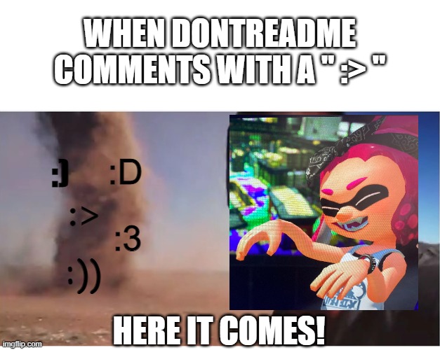 im not wrong lol | WHEN DONTREADME COMMENTS WITH A " :> "; :D; :); :>; :3; :)); HERE IT COMES! | image tagged in here it come meme | made w/ Imgflip meme maker