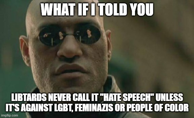 Libtards Never Call It "Hate Speech" Unless It's Against LGBT, Feminazis Or People Of Color | WHAT IF I TOLD YOU; LIBTARDS NEVER CALL IT "HATE SPEECH" UNLESS IT'S AGAINST LGBT, FEMINAZIS OR PEOPLE OF COLOR | image tagged in memes,matrix morpheus,libtards,hate speech,lgbt,feminazi | made w/ Imgflip meme maker