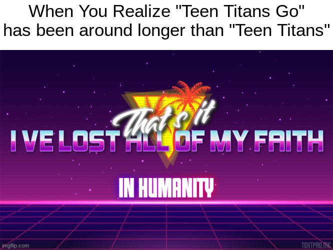 Why? Why must it be like this? | When You Realize "Teen Titans Go" has been around longer than "Teen Titans" | image tagged in that's it i've lost all of my faith in humanity,memes | made w/ Imgflip meme maker