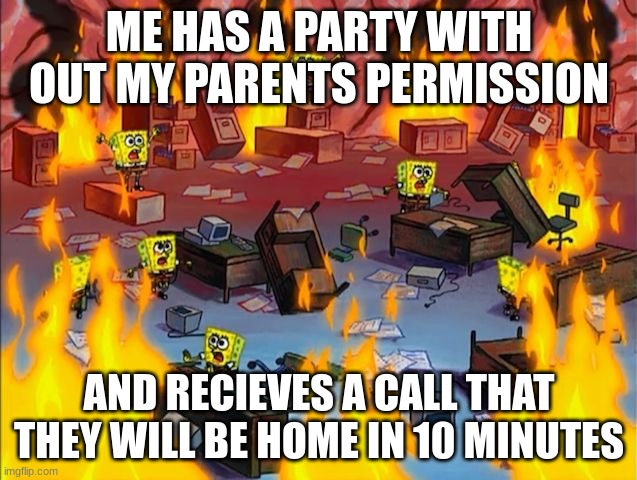 spongebob fire | ME HAS A PARTY WITH OUT MY PARENTS PERMISSION; AND RECIEVES A CALL THAT THEY WILL BE HOME IN 10 MINUTES | image tagged in spongebob fire | made w/ Imgflip meme maker