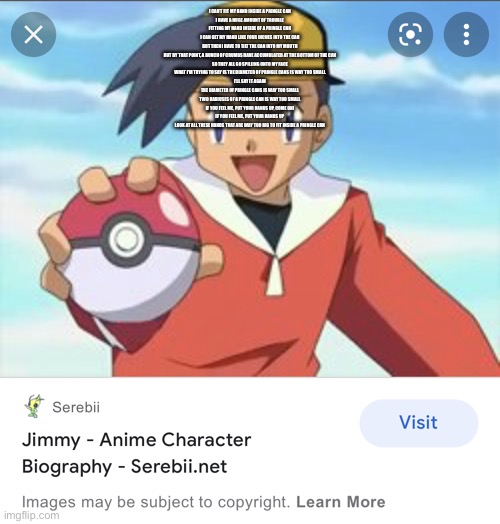 im in pokemon | I CAN'T FIT MY HAND INSIDE A PRINGLE CAN
I HAVE A HUGE AMOUNT OF TROUBLE
FITTING MY HAND INSIDE OF A PRINGLE CAN
I CAN GET MY HAND LIKE FOUR INCHES INTO THE CAN
BUT THEN I HAVE TO TILT THE CAN INTO MY MOUTH
BUT BY THAT POINT, A BUNCH OF CRUMBS HAVE ACCUMULATED AT THE BOTTOM OF THE CAN
SO THEY ALL GO SPILLING ONTO MY FACE
WHAT I'M TRYING TO SAY IS THE DIAMETER OF PRINGLE CANS IS WAY TOO SMALL
I'LL SAY IT AGAIN
THE DIAMETER OF PRINGLE CANS IS WAY TOO SMALL
TWO RADIUSES OF A PRINGLE CAN IS WAY TOO SMALL
IF YOU FEEL ME, PUT YOUR HANDS UP, COME ON!
IF YOU FEEL ME, PUT YOUR HANDS UP
LOOK AT ALL THESE HANDS THAT ARE WAY TOO BIG TO FIT INSIDE A PRINGLE CAN | image tagged in im in pokemon | made w/ Imgflip meme maker