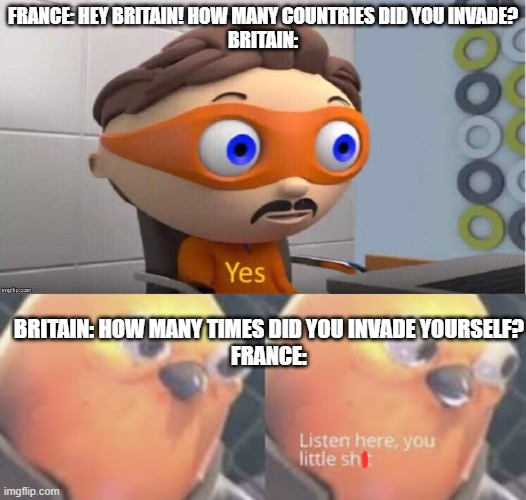 war meme | FRANCE: HEY BRITAIN! HOW MANY COUNTRIES DID YOU INVADE?
BRITAIN:; BRITAIN: HOW MANY TIMES DID YOU INVADE YOURSELF?
FRANCE: | image tagged in protegent yes,listen here you little shit bird | made w/ Imgflip meme maker