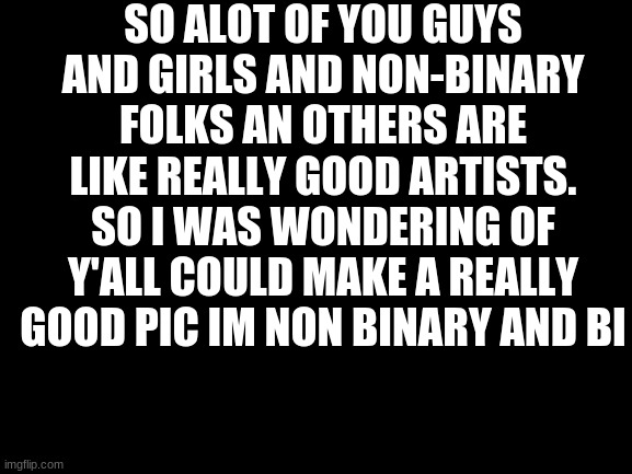 Blank White Template | SO ALOT OF YOU GUYS AND GIRLS AND NON-BINARY FOLKS AN OTHERS ARE LIKE REALLY GOOD ARTISTS. SO I WAS WONDERING OF Y'ALL COULD MAKE A REALLY GOOD PIC IM NON BINARY AND BI | image tagged in blank white template | made w/ Imgflip meme maker