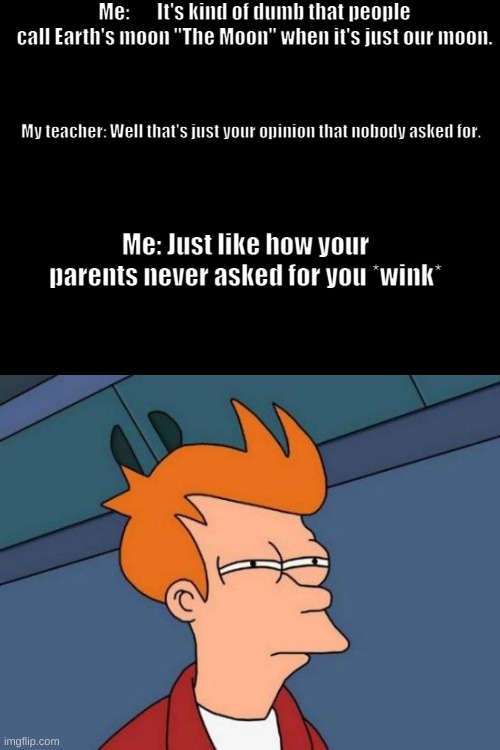 Don't read the tags here | Me:       It's kind of dumb that people call Earth's moon "The Moon" when it's just our moon. My teacher: Well that's just your opinion that nobody asked for. Me: Just like how your parents never asked for you *wink* | image tagged in memes,futurama fry,nobody asked,didn't ask,oh wow are you actually reading these tags,stop reading the tags | made w/ Imgflip meme maker