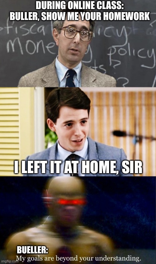Online homework be like | DURING ONLINE CLASS: BULLER, SHOW ME YOUR HOMEWORK; I LEFT IT AT HOME, SIR; BUELLER: | image tagged in ferris bueller teacher and student,my goals are beyond your understanding,homework,school,online school | made w/ Imgflip meme maker