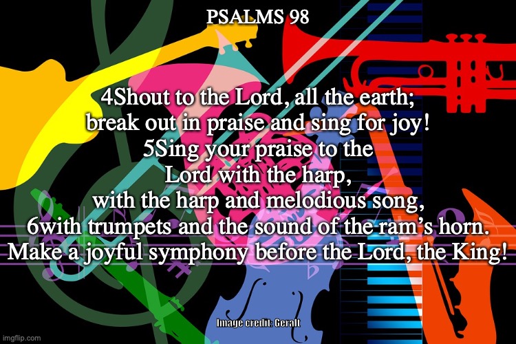 The LORD Our Righteousness | PSALMS 98; 4Shout to the Lord, all the earth;
break out in praise and sing for joy!
5Sing your praise to the Lord with the harp,
with the harp and melodious song,
6with trumpets and the sound of the ram’s horn.
Make a joyful symphony before the Lord, the King! Image credit: Geralt | image tagged in his right hand has won a mighty victory,his holy arm has shown his saving power | made w/ Imgflip meme maker