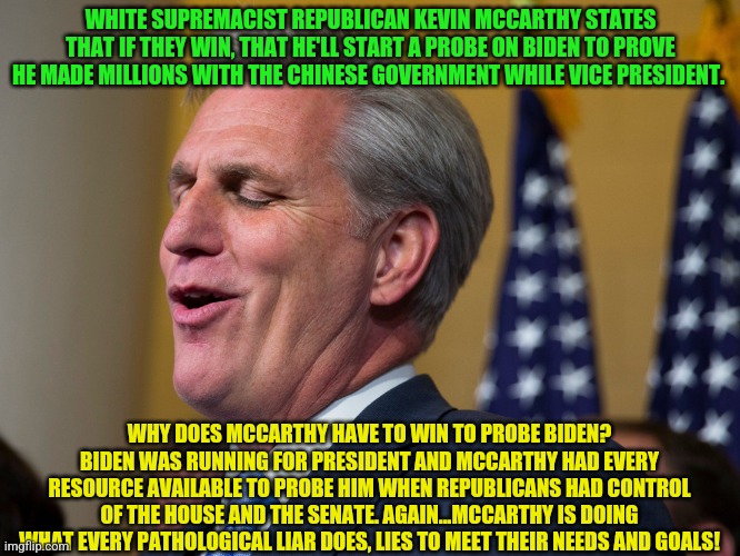 Kevin McCarthy | WHITE SUPREMACIST REPUBLICAN KEVIN MCCARTHY STATES THAT IF THEY WIN, THAT HE'LL START A PROBE ON BIDEN TO PROVE HE MADE MILLIONS WITH THE CHINESE GOVERNMENT WHILE VICE PRESIDENT. WHY DOES MCCARTHY HAVE TO WIN TO PROBE BIDEN? BIDEN WAS RUNNING FOR PRESIDENT AND MCCARTHY HAD EVERY RESOURCE AVAILABLE TO PROBE HIM WHEN REPUBLICANS HAD CONTROL OF THE HOUSE AND THE SENATE. AGAIN...MCCARTHY IS DOING WHAT EVERY PATHOLOGICAL LIAR DOES, LIES TO MEET THEIR NEEDS AND GOALS! | image tagged in kevin mccarthy | made w/ Imgflip meme maker
