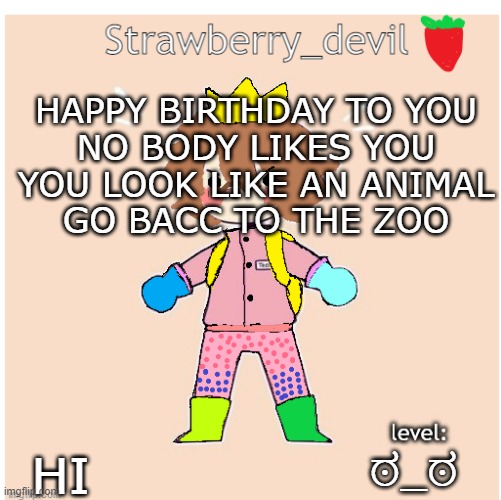 Bubbly._.bun's temp | HAPPY BIRTHDAY TO YOU
NO BODY LIKES YOU
YOU LOOK LIKE AN ANIMAL
GO BACC TO THE ZOO; ಠ_ಠ; HI | image tagged in bubbly _ bun's temp | made w/ Imgflip meme maker