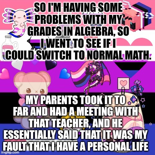 This teacher is a f*cking dick | SO I'M HAVING SOME PROBLEMS WITH MY GRADES IN ALGEBRA, SO I WENT TO SEE IF I COULD SWITCH TO NORMAL MATH. MY PARENTS TOOK IT TO FAR AND HAD A MEETING WITH THAT TEACHER, AND HE ESSENTIALLY SAID THAT IT WAS MY FAULT THAT I HAVE A PERSONAL LIFE | image tagged in genderfluid pride template | made w/ Imgflip meme maker