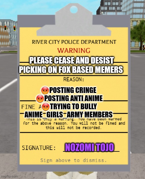 No. This is bad. You must stop | PLEASE CEASE AND DESIST PICKING ON FOX BASED MEMERS; 😡POSTING CRINGE 
😡POSTING ANTI ANIME
😡TRYING TO BULLY ANIME_GIRLS_ARMY MEMBERS; NOZOMI TOJO | image tagged in rcpd warning ticket,warning label | made w/ Imgflip meme maker