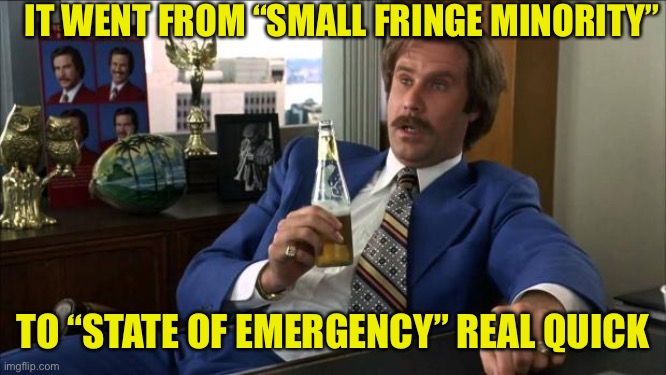 Freedom Convoy 2022 | IT WENT FROM “SMALL FRINGE MINORITY”; TO “STATE OF EMERGENCY” REAL QUICK | image tagged in ron burgundy,maga,canada,freedom | made w/ Imgflip meme maker