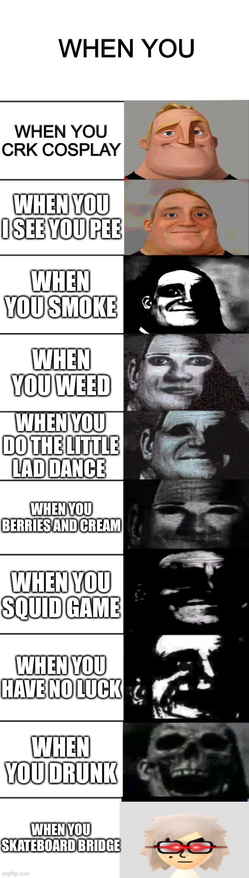 When you | WHEN YOU; WHEN YOU CRK COSPLAY; WHEN YOU I SEE YOU PEE; WHEN YOU SMOKE; WHEN YOU WEED; WHEN YOU DO THE LITTLE LAD DANCE; WHEN YOU BERRIES AND CREAM; WHEN YOU SQUID GAME; WHEN YOU HAVE NO LUCK; WHEN YOU DRUNK; WHEN YOU SKATEBOARD BRIDGE | image tagged in mr incredible becoming uncanny | made w/ Imgflip meme maker