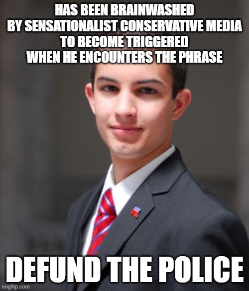 Check The Comments To See Who Has Been Brainwashed And Triggered | HAS BEEN BRAINWASHED
BY SENSATIONALIST CONSERVATIVE MEDIA
TO BECOME TRIGGERED
WHEN HE ENCOUNTERS THE PHRASE; DEFUND THE POLICE | image tagged in college conservative,brainwashed,triggered,biased media,media lies,defund the police | made w/ Imgflip meme maker