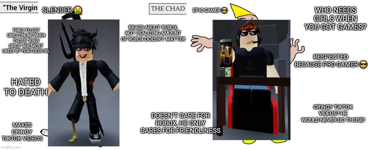 Virgin slender vs pro gamer | WHO NEEDS GIRLS WHEN YOU GOT GAMES? SLENDER 🤮; EPIC GAMER 😎; TRIES TO GET GIRLS ONLINE WHEN THOSE "BABY GIRLS" ARE MOST LIKELY 27 YEAR OLDS IRL; BRAGS ABOUT ROBUX, NOT REALIZING AMOUNT OF ROBUX DOESN'T MATTER; RESPECTED BECAUSE PRO GAMER 😎; HATED TO DEATH; CRINGY TIKTOK VIDEOS? HE WOULD NEVER DO THOSE! DOESN'T CARE FOR ROBUX, HE ONLY CARES FOR FRIENDLINESS; MAKES CRINGY TIKTOK VIDEOS | image tagged in virgin and chad | made w/ Imgflip meme maker