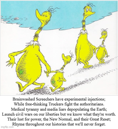 Dr. Seuss' Star-Bellied Sneetches... | Brainwashed Screechers have experimental injections;
While free-thinking Truckers fight the authoritarians.
Medical tyranny and media liars depopulating the Earth;
Launch civil wars on our liberties but we know what they're worth.
Their lust for power, the New Normal, and their Great Reset;
Rhyme throughout our histories that we'll never forget. | image tagged in sneetches,brainwashed,vaccines,civil war,tyranny,liberty | made w/ Imgflip meme maker