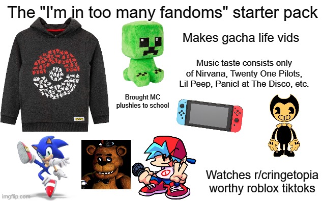 The kid who joins LGBTQ community in middle school | The "I'm in too many fandoms" starter pack; Makes gacha life vids; Music taste consists only of Nirvana, Twenty One Pilots, Lil Peep, Panic! at The Disco, etc. Brought MC plushies to school; Watches r/cringetopia worthy roblox tiktoks | image tagged in cringe | made w/ Imgflip meme maker