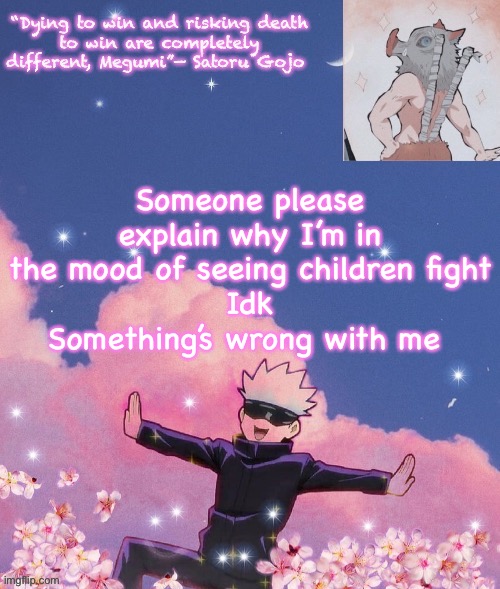 Idk, I’m just thinking of that one gravity falls scene now | Someone please explain why I’m in the mood of seeing children fight
Idk
Something’s wrong with me | image tagged in gojo announcement template | made w/ Imgflip meme maker