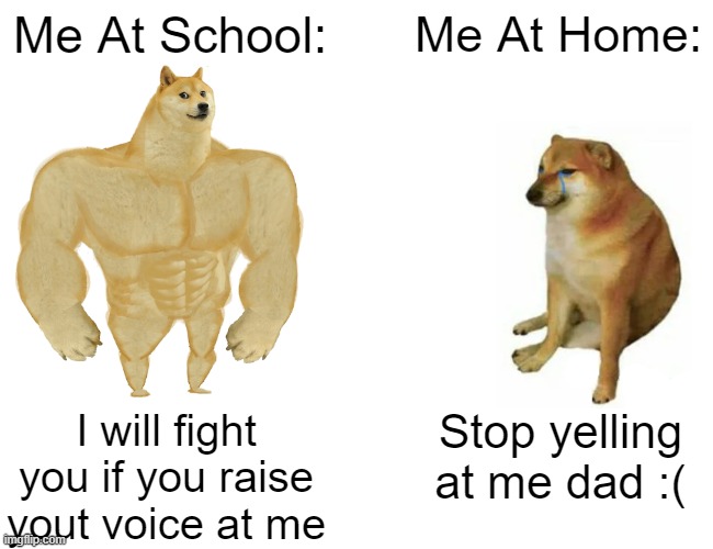 I am kinda a wimp lol | Me At School:; Me At Home:; I will fight you if you raise yout voice at me; Stop yelling at me dad :( | image tagged in memes,buff doge vs cheems | made w/ Imgflip meme maker