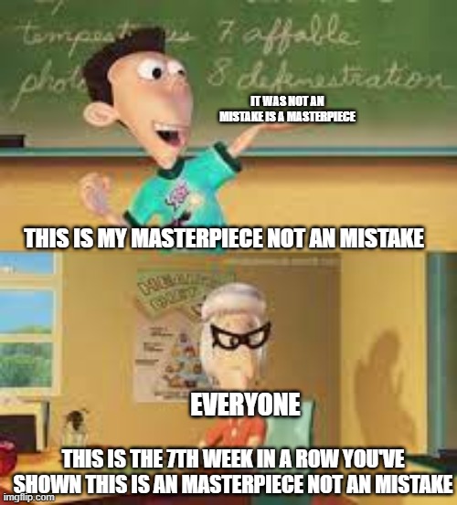 pls stop |  IT WAS NOT AN MISTAKE IS A MASTERPIECE; THIS IS MY MASTERPIECE NOT AN MISTAKE; EVERYONE; THIS IS THE 7TH WEEK IN A ROW YOU'VE SHOWN THIS IS AN MASTERPIECE NOT AN MISTAKE | image tagged in memes | made w/ Imgflip meme maker