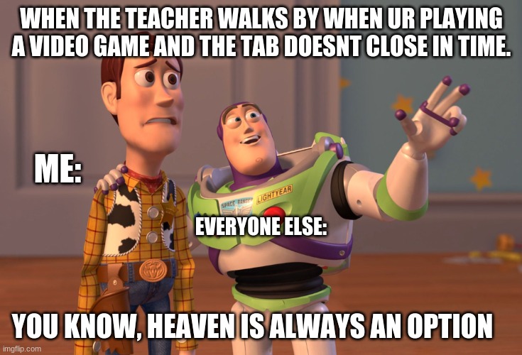 NOOOOOOOOOOOOOOOOOOOOOOOOOO | WHEN THE TEACHER WALKS BY WHEN UR PLAYING A VIDEO GAME AND THE TAB DOESNT CLOSE IN TIME. ME:; EVERYONE ELSE:; YOU KNOW, HEAVEN IS ALWAYS AN OPTION | image tagged in memes,x x everywhere | made w/ Imgflip meme maker
