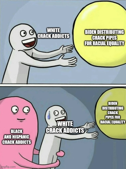 FYI Biden handing out crack pipes for racial equality | WHITE CRACK ADDICTS; BIDEN DISTRIBUTING CRACK PIPES FOR RACIAL EQUALITY; BIDEN DISTRIBUTING CRACK PIPES FOR RACIAL EQUALITY; WHITE CRACK ADDICTS; BLACK AND HISPANIC CRACK ADDICTS | image tagged in memes,running away balloon,wtf biden | made w/ Imgflip meme maker