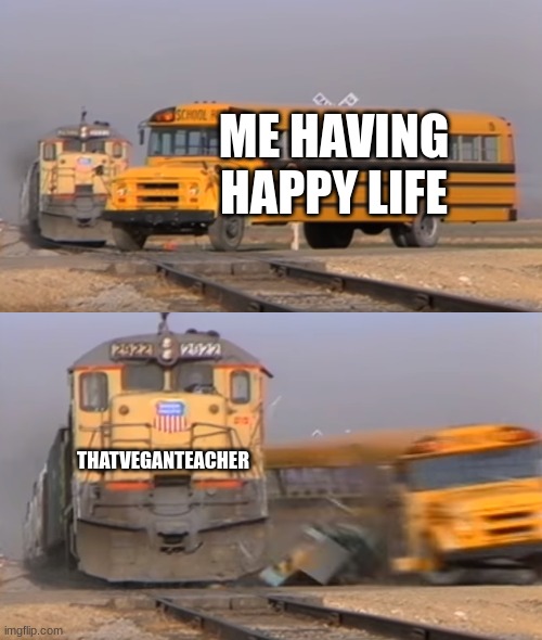 A train hitting a school bus | ME HAVING HAPPY LIFE; THATVEGANTEACHER | image tagged in a train hitting a school bus | made w/ Imgflip meme maker