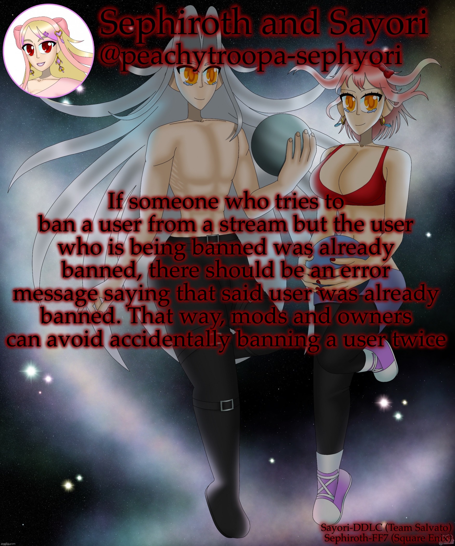 Sayori and Sephiroth | If someone who tries to ban a user from a stream but the user who is being banned was already banned, there should be an error message saying that said user was already banned. That way, mods and owners can avoid accidentally banning a user twice | image tagged in sayori and sephiroth | made w/ Imgflip meme maker