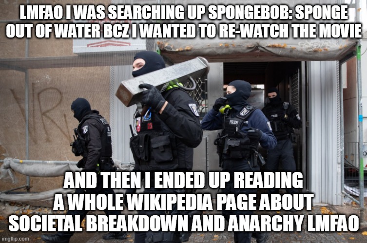 Police Raid | LMFAO I WAS SEARCHING UP SPONGEBOB: SPONGE OUT OF WATER BCZ I WANTED TO RE-WATCH THE MOVIE; AND THEN I ENDED UP READING A WHOLE WIKIPEDIA PAGE ABOUT SOCIETAL BREAKDOWN AND ANARCHY LMFAO | image tagged in police raid | made w/ Imgflip meme maker