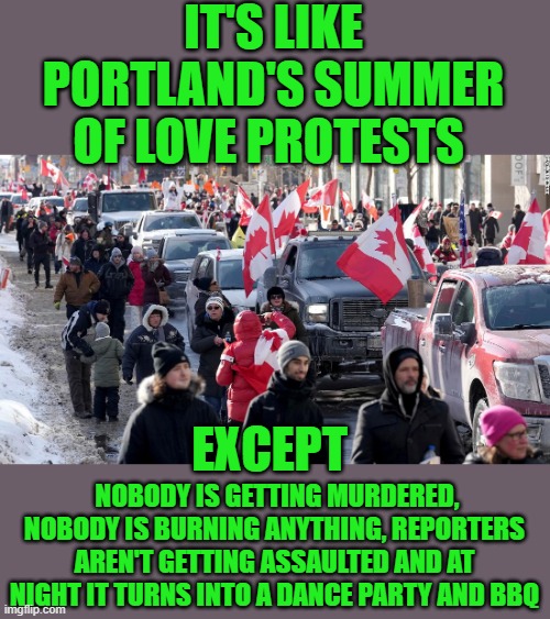 yep | IT'S LIKE PORTLAND'S SUMMER OF LOVE PROTESTS; EXCEPT; NOBODY IS GETTING MURDERED, NOBODY IS BURNING ANYTHING, REPORTERS AREN'T GETTING ASSAULTED AND AT NIGHT IT TURNS INTO A DANCE PARTY AND BBQ | image tagged in canada | made w/ Imgflip meme maker