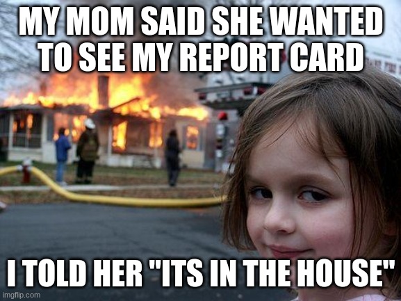 I would maybe do the same | MY MOM SAID SHE WANTED TO SEE MY REPORT CARD; I TOLD HER "ITS IN THE HOUSE" | image tagged in memes,disaster girl | made w/ Imgflip meme maker