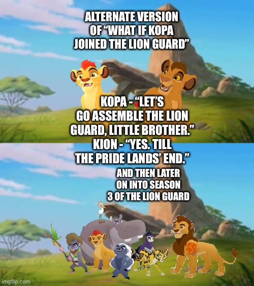 Alternate version of “What if Kopa joined The Lion Guard” | ALTERNATE VERSION OF “WHAT IF KOPA JOINED THE LION GUARD”; KOPA - “LET’S GO ASSEMBLE THE LION GUARD, LITTLE BROTHER.”
KION - “YES. TILL THE PRIDE LANDS’ END.”; AND THEN LATER ON INTO SEASON 3 OF THE LION GUARD | image tagged in what if,funny memes,the lion king,the lion guard | made w/ Imgflip meme maker