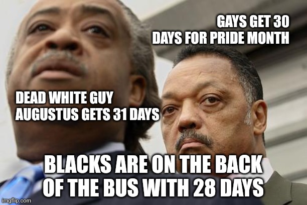 Month Equality | GAYS GET 30 DAYS FOR PRIDE MONTH; DEAD WHITE GUY AUGUSTUS GETS 31 DAYS; BLACKS ARE ON THE BACK OF THE BUS WITH 28 DAYS | image tagged in al sharpton and jesse jackson are not amused,black history month,humor,month,race | made w/ Imgflip meme maker